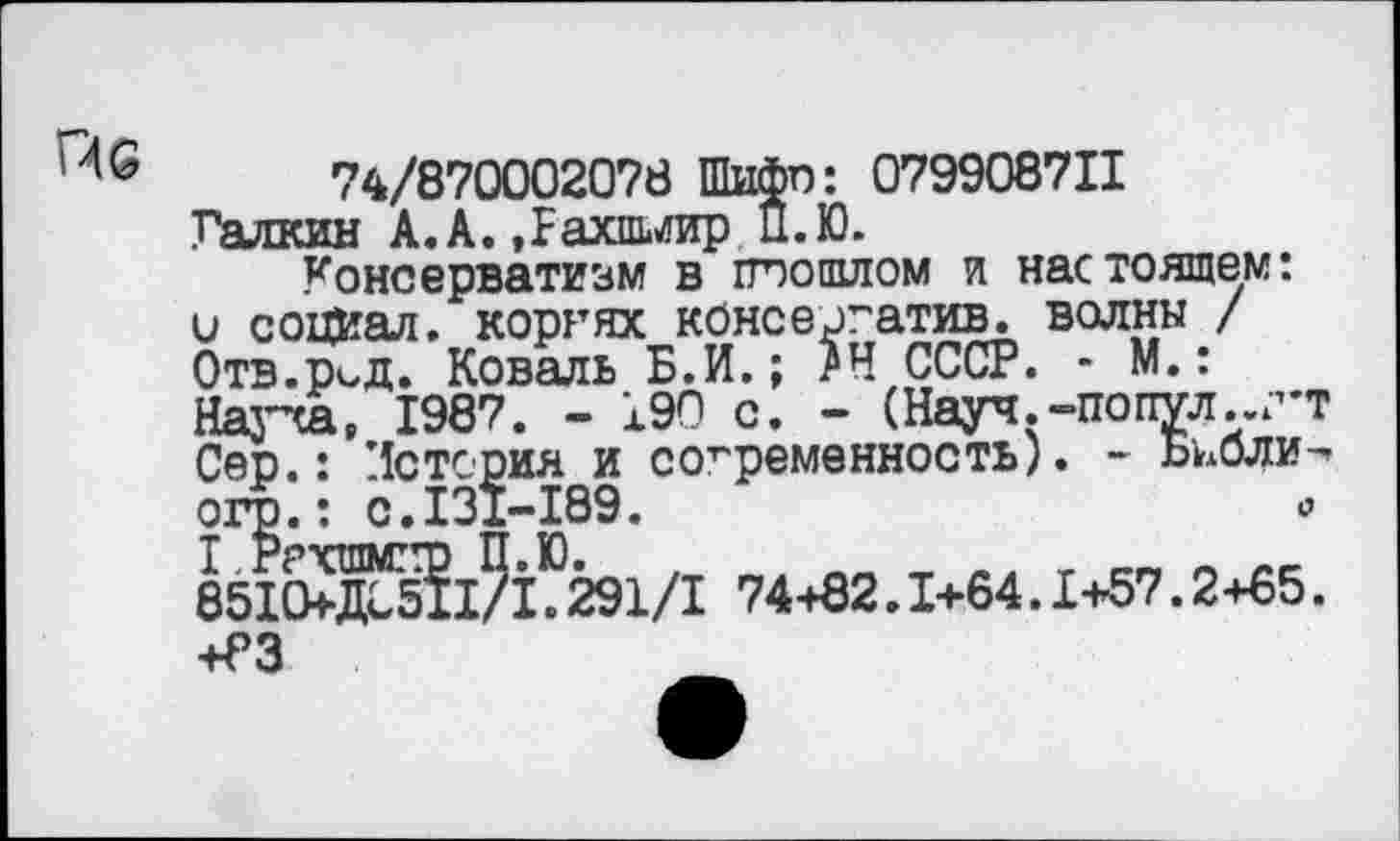 ﻿I -46
74/870002078 Шифп: 079908711 Галкин А.А. «Рахпьгир П.Ю.
Консерватизм в попитом и настоящем: и социал, корнях консергатив. волны / Отв.р^д. Коваль Б.И.; ?Н СССР. - М.: Науча, 1987. - 190 с. - (Науч.-по пул., г'Т Сер.: История и современность). - Бьбли-огр.: с. 131-189.	<?
I .Ррхшмггр П.Ю.
8510+ДБ511/1.291/1 74+82.1+64.1+57.2+65. +РЗ